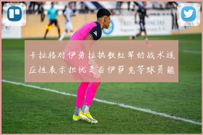 卡拉格对伊劳拉执教红军的战术适应性表示担忧是否伊萨克等球员能融入
