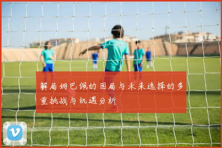 解局姆巴佩的困局与未来选择的多重挑战与机遇分析