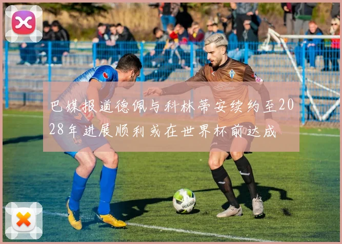 巴媒报道德佩与科林蒂安续约至2028年进展顺利或在世界杯前达成