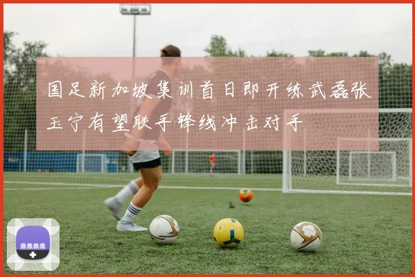 国足新加坡集训首日即开练武磊张玉宁有望联手锋线冲击对手