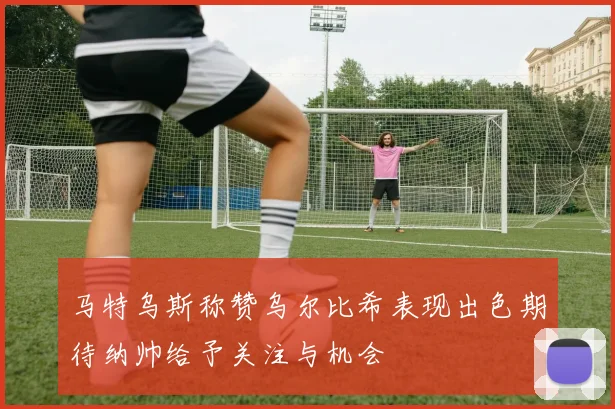 马特乌斯称赞乌尔比希表现出色期待纳帅给予关注与机会