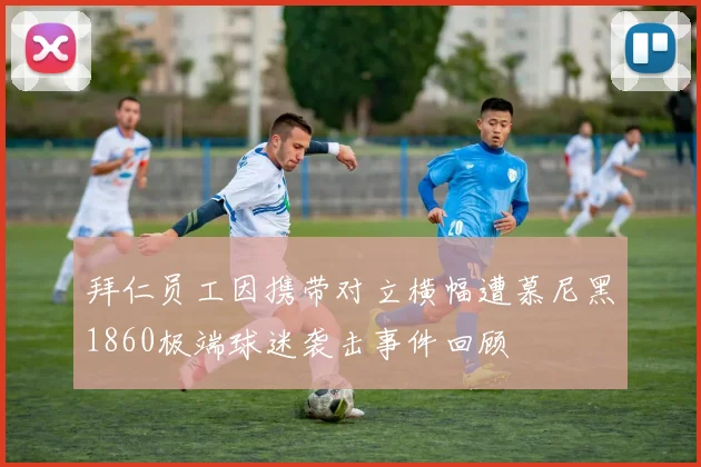 拜仁员工因携带对立横幅遭慕尼黑1860极端球迷袭击事件回顾